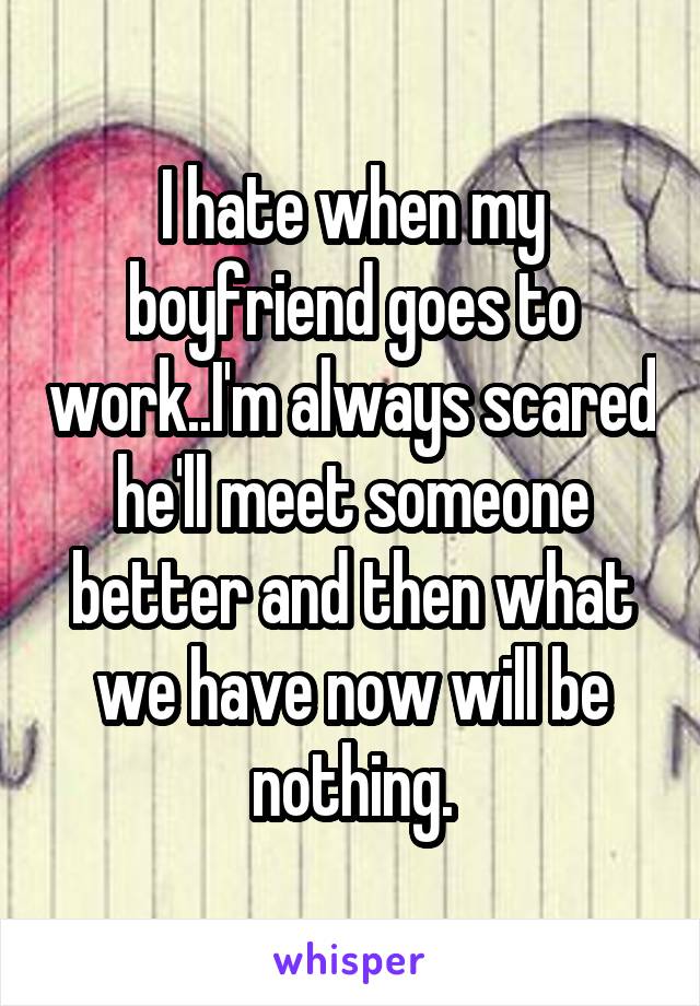 I hate when my boyfriend goes to work..I'm always scared he'll meet someone better and then what we have now will be nothing.