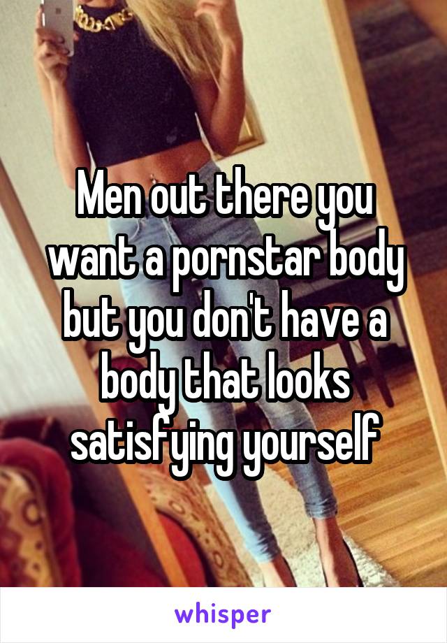 Men out there you want a pornstar body but you don't have a body that looks satisfying yourself