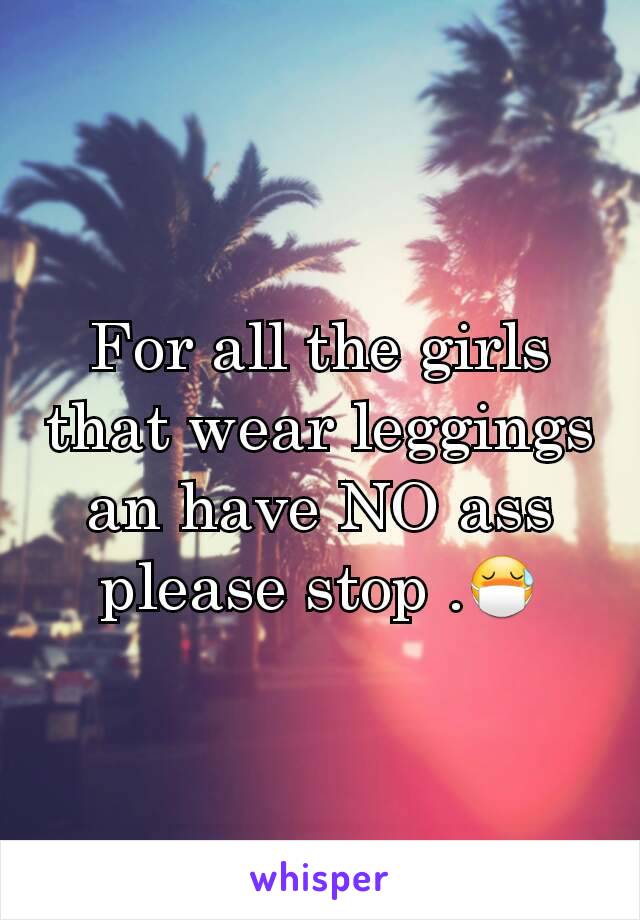 For all the girls that wear leggings an have NO ass please stop .😷