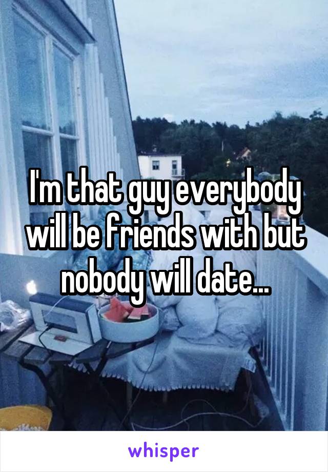 I'm that guy everybody will be friends with but nobody will date...