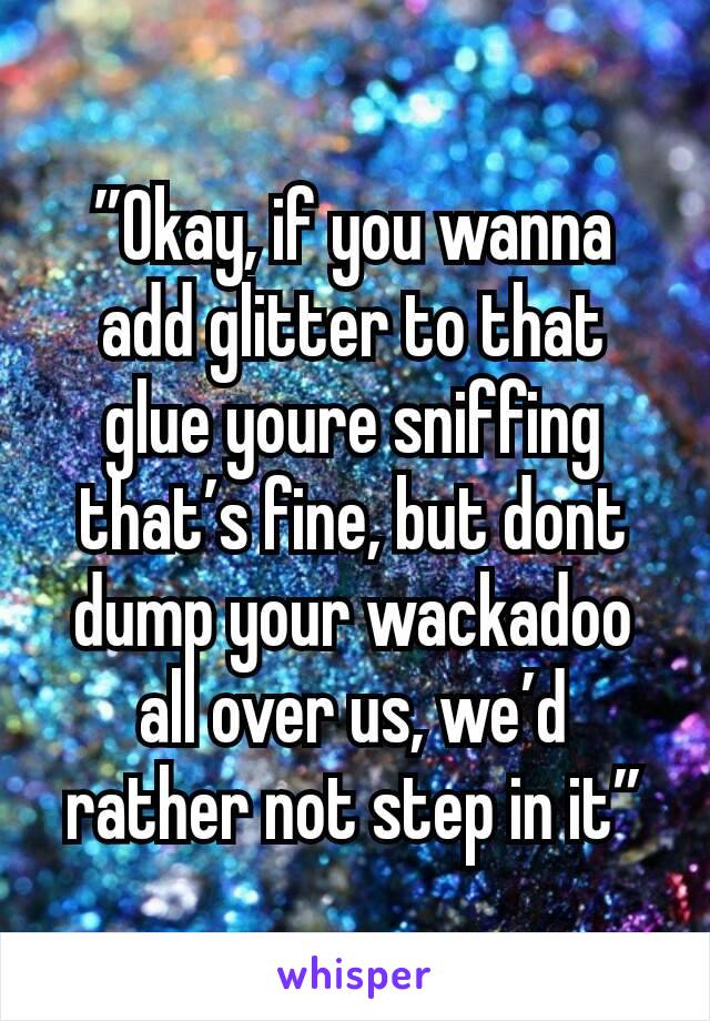 ”Okay, if you wanna add glitter to that glue youre sniffing that’s fine, but dont dump your wackadoo all over us, we’d rather not step in it”