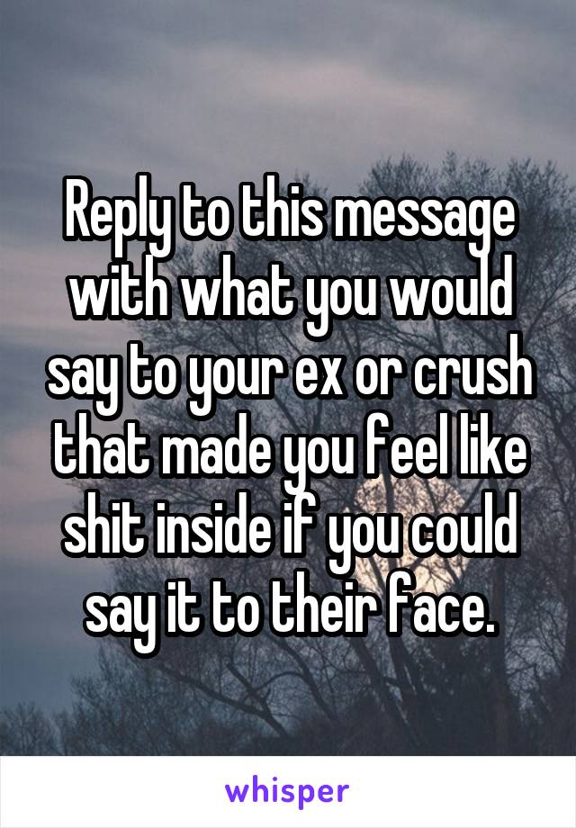 Reply to this message with what you would say to your ex or crush that made you feel like shit inside if you could say it to their face.