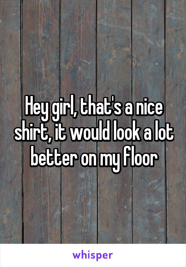 Hey girl, that's a nice shirt, it would look a lot better on my floor