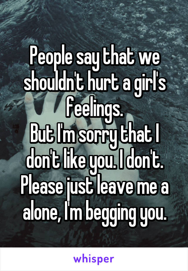 People say that we shouldn't hurt a girl's feelings.
But I'm sorry that I don't like you. I don't. Please just leave me a alone, I'm begging you.