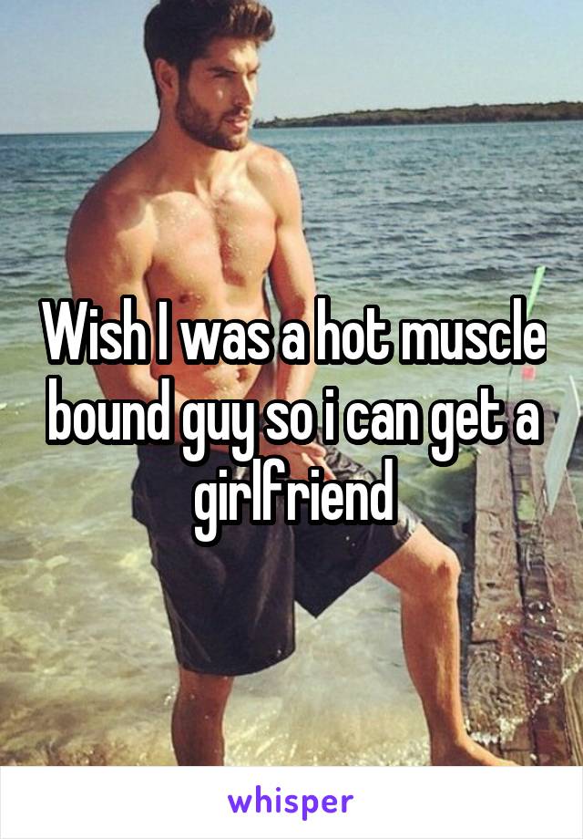 Wish I was a hot muscle bound guy so i can get a girlfriend