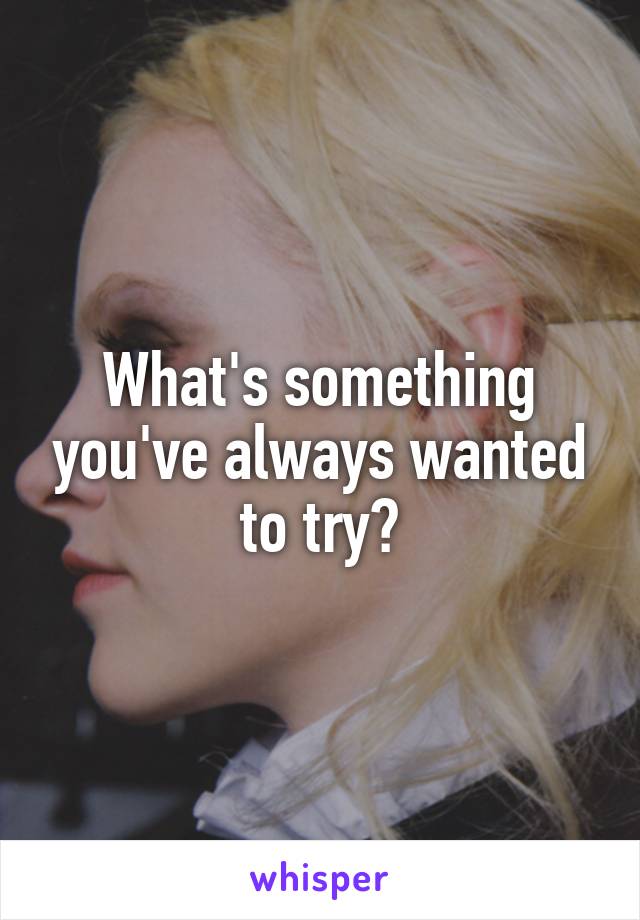 What's something you've always wanted to try?