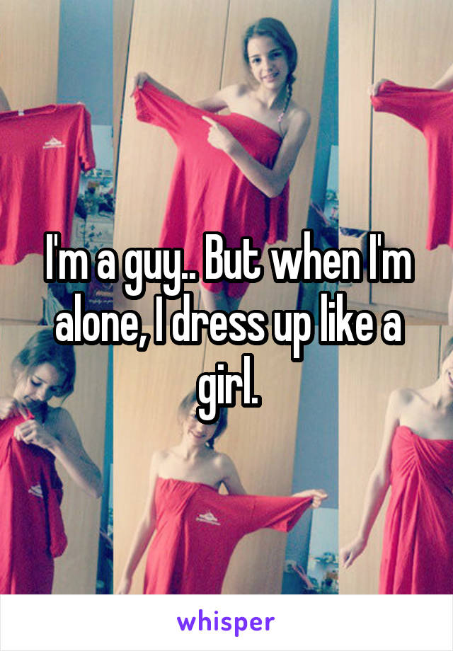 I'm a guy.. But when I'm alone, I dress up like a girl.