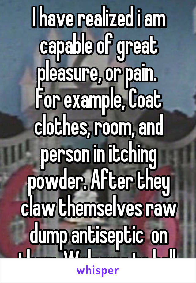 I have realized i am capable of great pleasure, or pain. 
For example, Coat clothes, room, and person in itching powder. After they claw themselves raw dump antiseptic  on them. Welcome to hell.