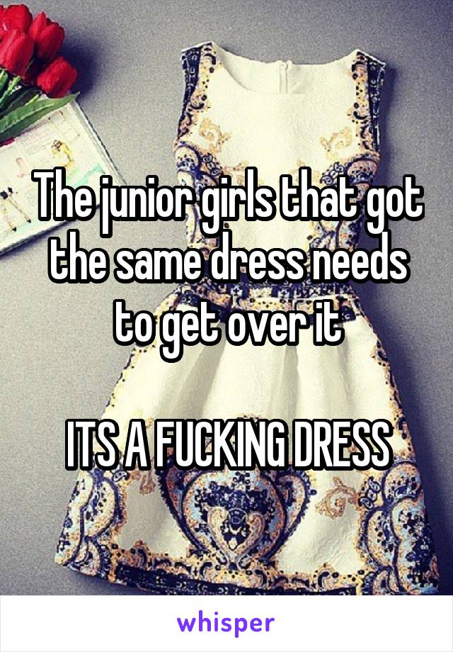 The junior girls that got the same dress needs to get over it

ITS A FUCKING DRESS