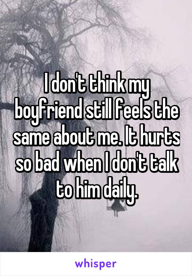 I don't think my boyfriend still feels the same about me. It hurts so bad when I don't talk to him daily.