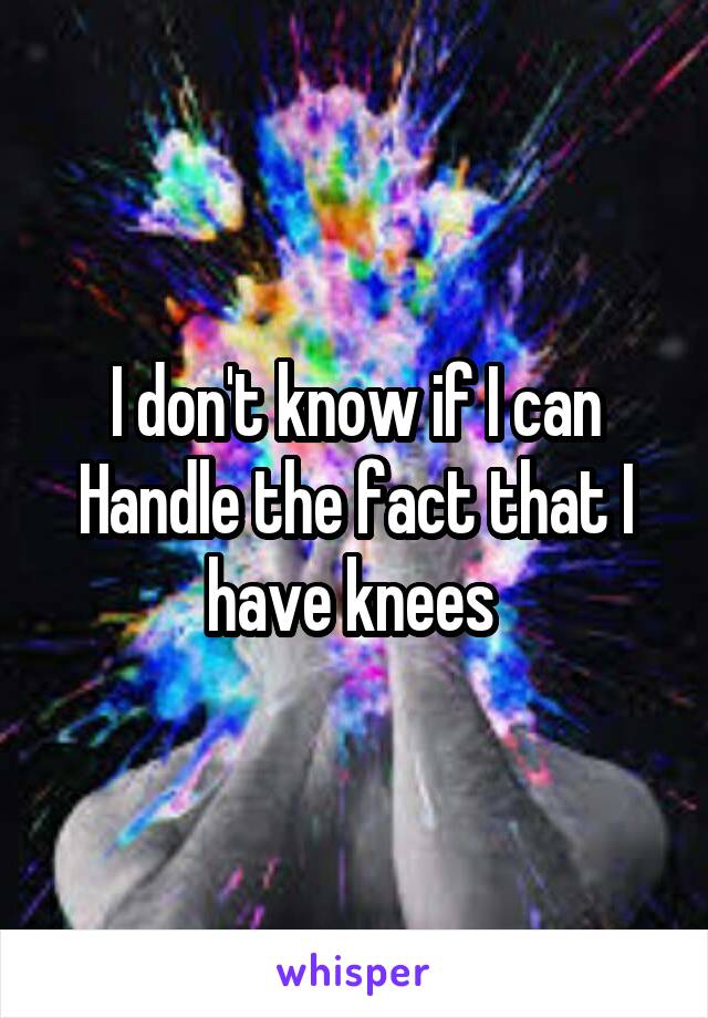 I don't know if I can Handle the fact that I have knees 