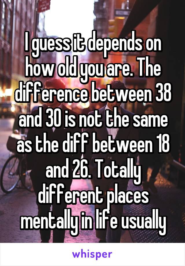 I guess it depends on how old you are. The difference between 38 and 30 is not the same as the diff between 18 and 26. Totally different places mentally in life usually