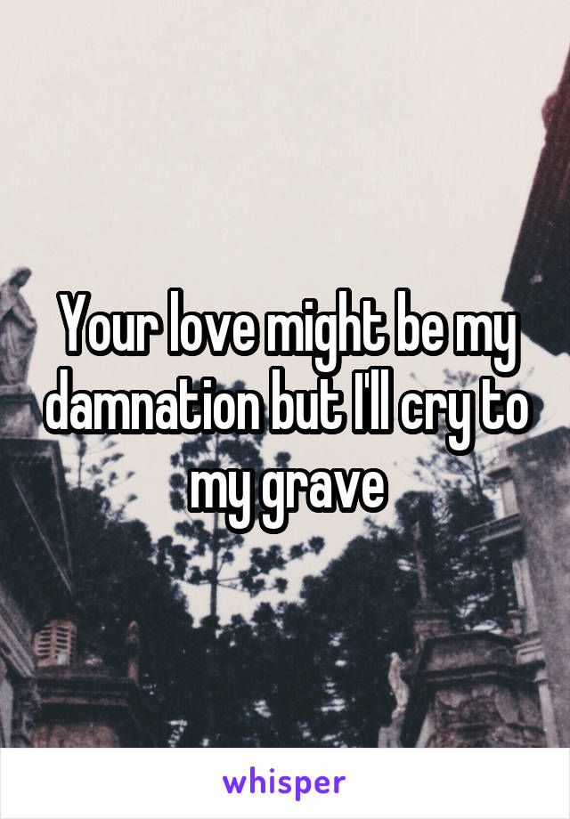 Your love might be my damnation but I'll cry to my grave