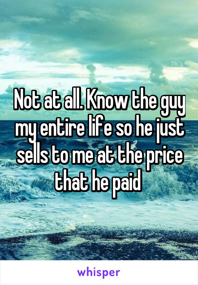 Not at all. Know the guy my entire life so he just sells to me at the price that he paid 