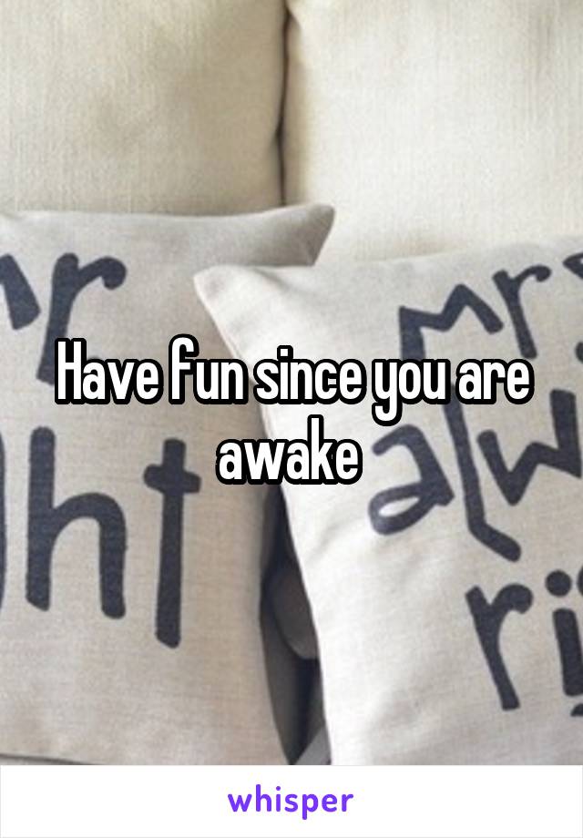 Have fun since you are awake 