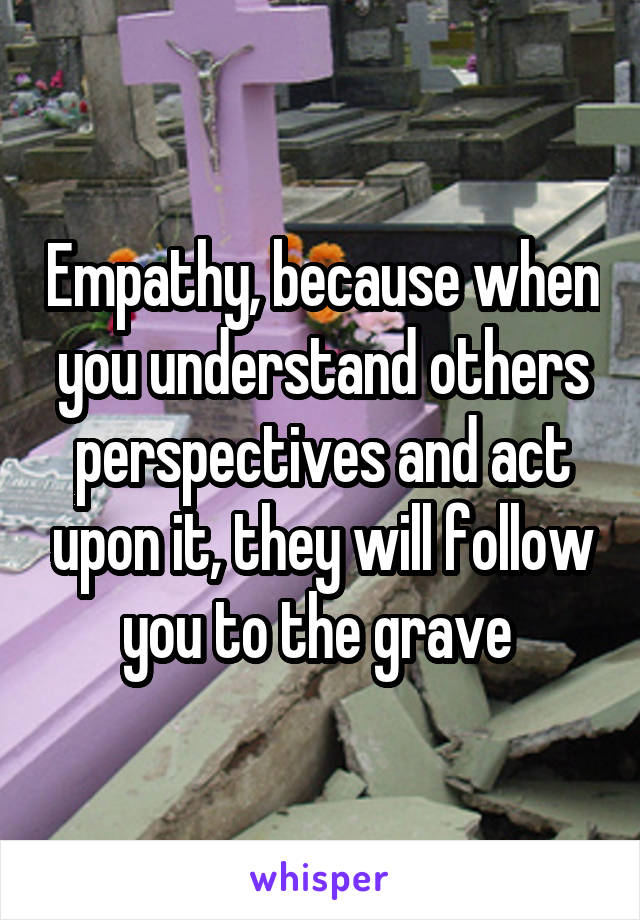 Empathy, because when you understand others perspectives and act upon it, they will follow you to the grave 