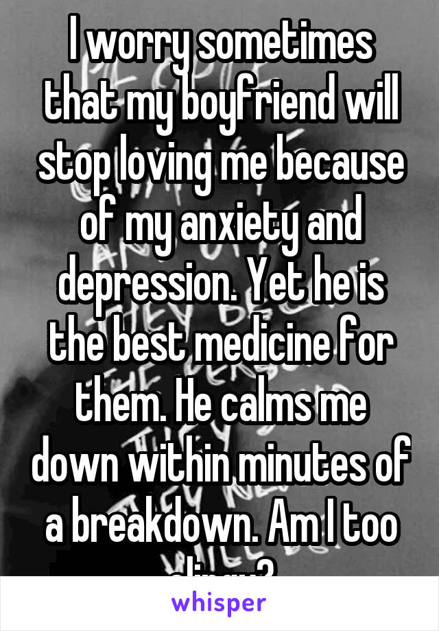 I worry sometimes that my boyfriend will stop loving me because of my anxiety and depression. Yet he is the best medicine for them. He calms me down within minutes of a breakdown. Am I too clingy?