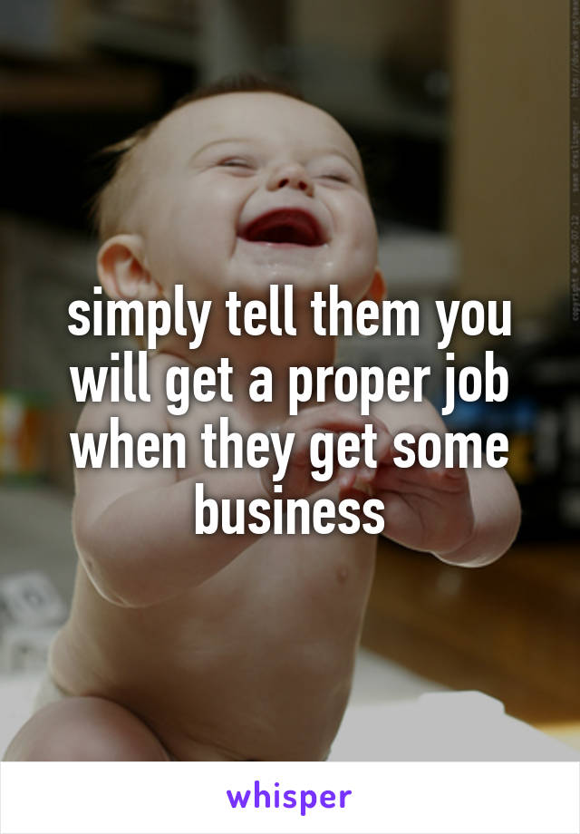 simply tell them you will get a proper job when they get some business