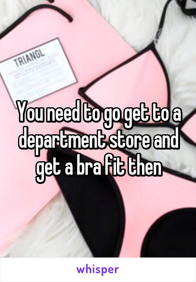 You need to go get to a department store and get a bra fit then