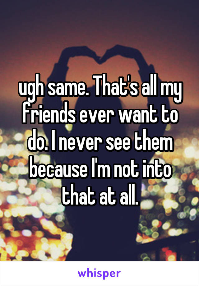 ugh same. That's all my friends ever want to do. I never see them because I'm not into that at all.