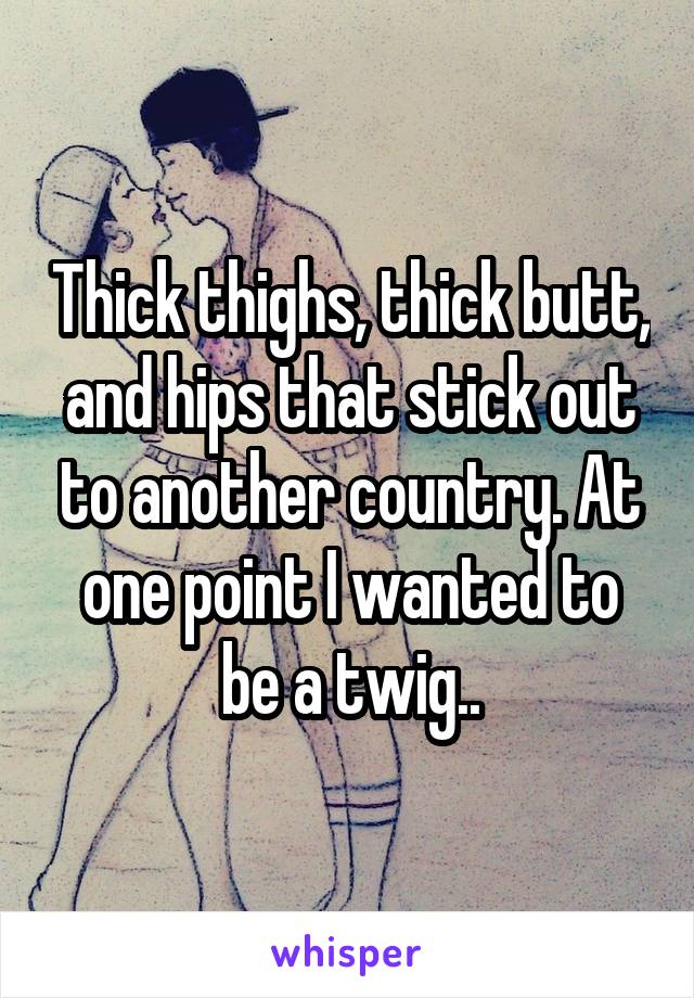 Thick thighs, thick butt, and hips that stick out to another country. At one point I wanted to be a twig..