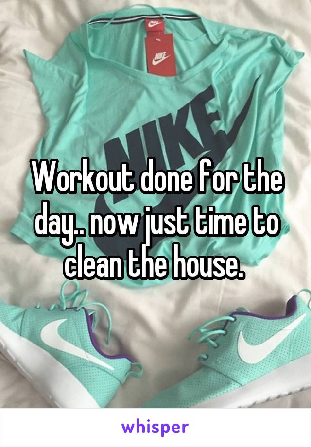 Workout done for the day.. now just time to clean the house. 