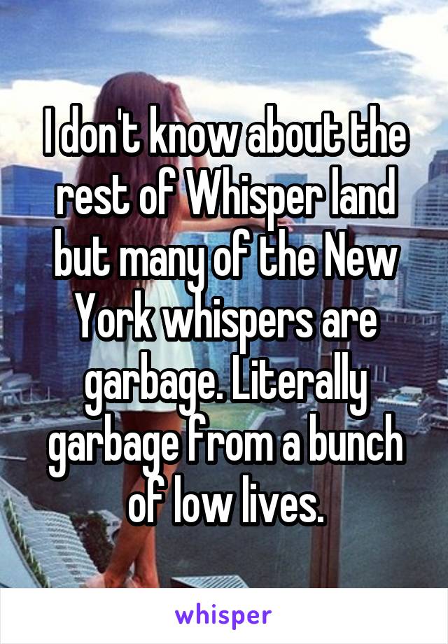 I don't know about the rest of Whisper land but many of the New York whispers are garbage. Literally garbage from a bunch of low lives.