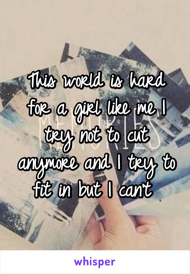 This world is hard for a girl like me I try not to cut anymore and I try to fit in but I can't 