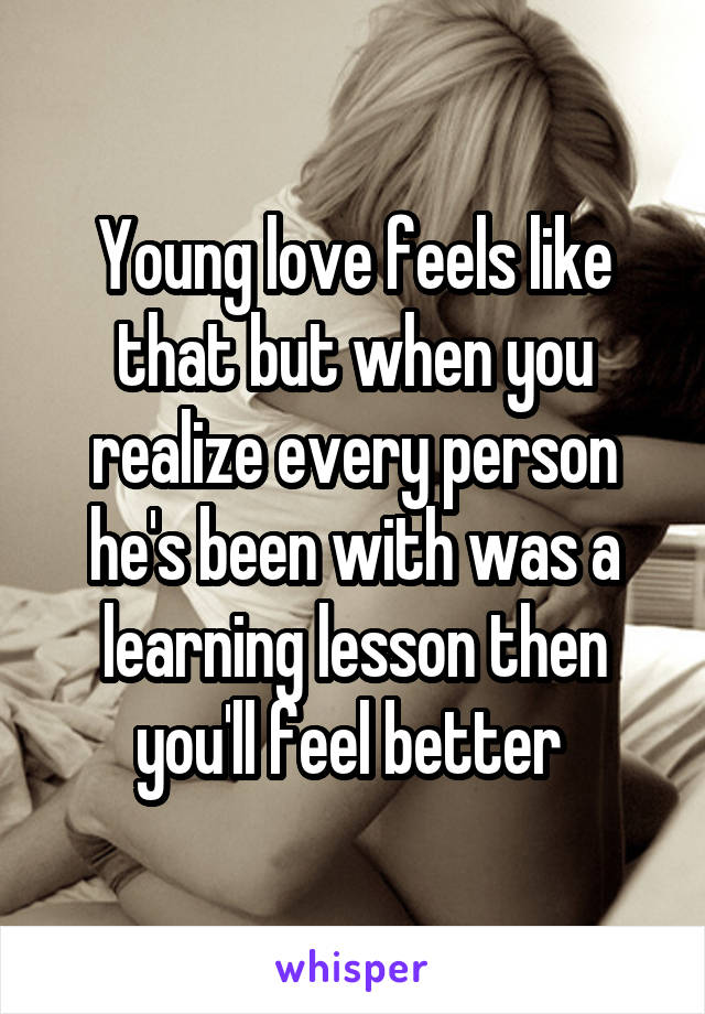 Young love feels like that but when you realize every person he's been with was a learning lesson then you'll feel better 