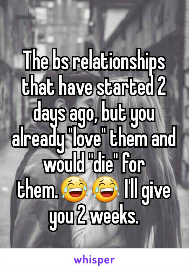 The bs relationships that have started 2 days ago, but you already "love" them and would "die" for them.😂😂 I'll give you 2 weeks.