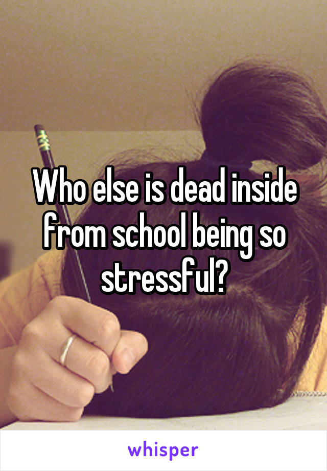 Who else is dead inside from school being so stressful?