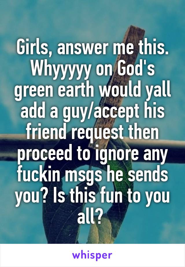 Girls, answer me this. Whyyyyy on God's green earth would yall add a guy/accept his friend request then proceed to ignore any fuckin msgs he sends you? Is this fun to you all? 