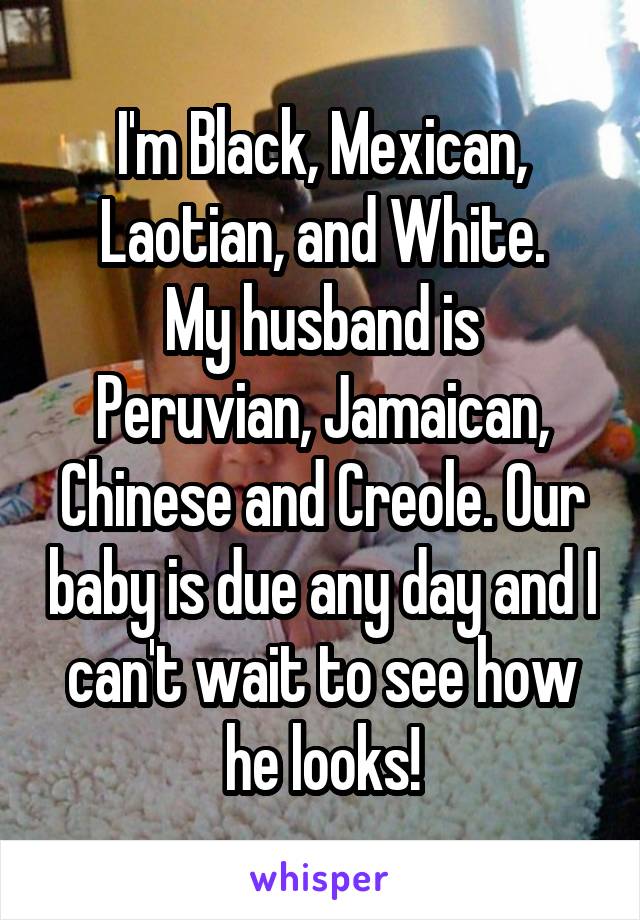 I'm Black, Mexican, Laotian, and White.
My husband is Peruvian, Jamaican, Chinese and Creole. Our baby is due any day and I can't wait to see how he looks!