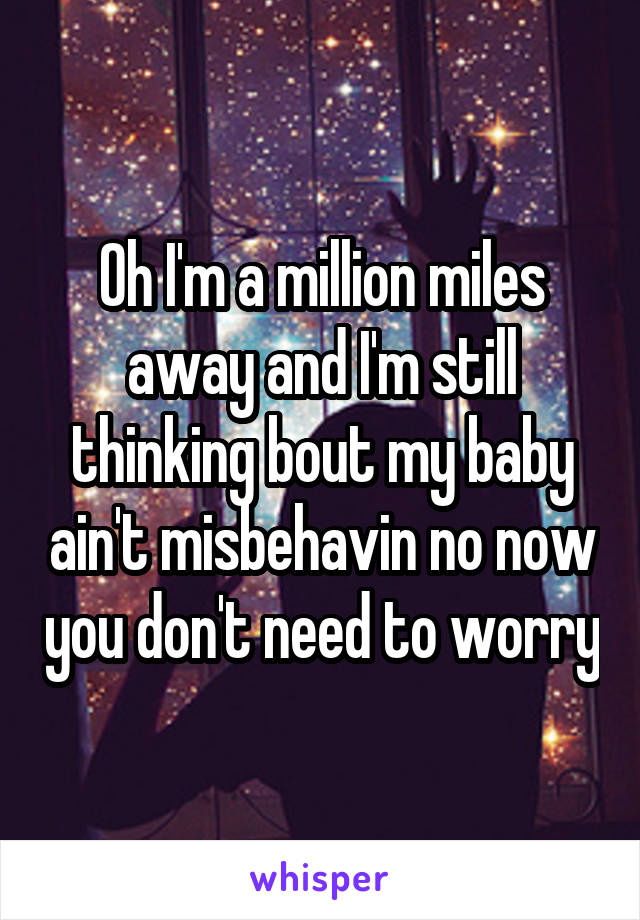 Oh I'm a million miles away and I'm still thinking bout my baby ain't misbehavin no now you don't need to worry