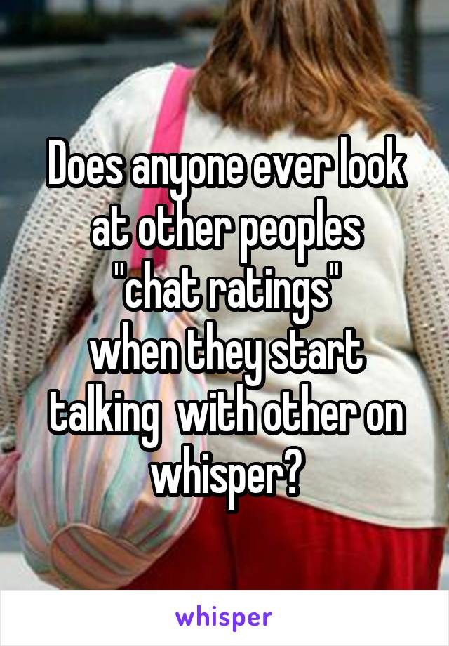 Does anyone ever look at other peoples
 "chat ratings" 
when they start talking  with other on whisper?