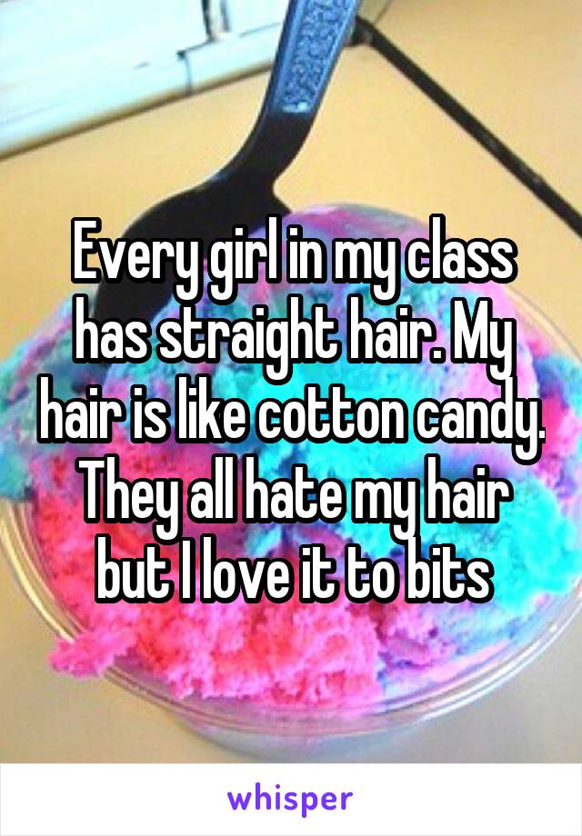 Every girl in my class has straight hair. My hair is like cotton candy. They all hate my hair but I love it to bits