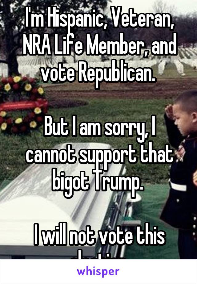 I'm Hispanic, Veteran, NRA Life Member, and vote Republican. 

But I am sorry, I cannot support that bigot Trump. 

I will not vote this election.