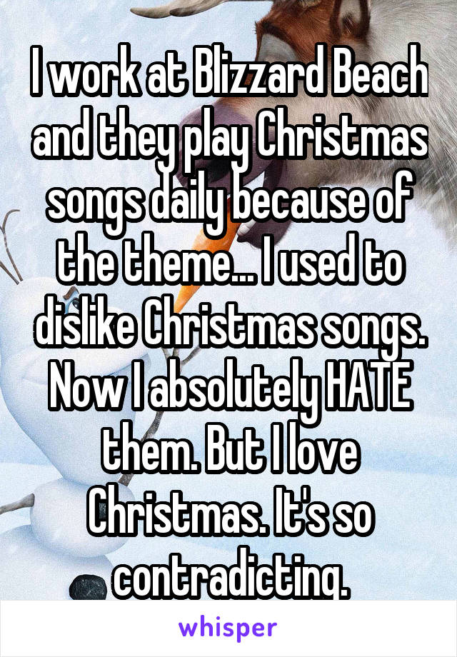 I work at Blizzard Beach and they play Christmas songs daily because of the theme... I used to dislike Christmas songs. Now I absolutely HATE them. But I love Christmas. It's so contradicting.