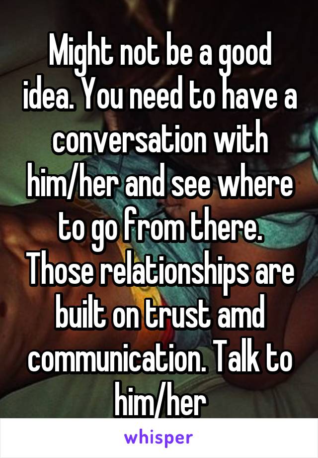 Might not be a good idea. You need to have a conversation with him/her and see where to go from there. Those relationships are built on trust amd communication. Talk to him/her