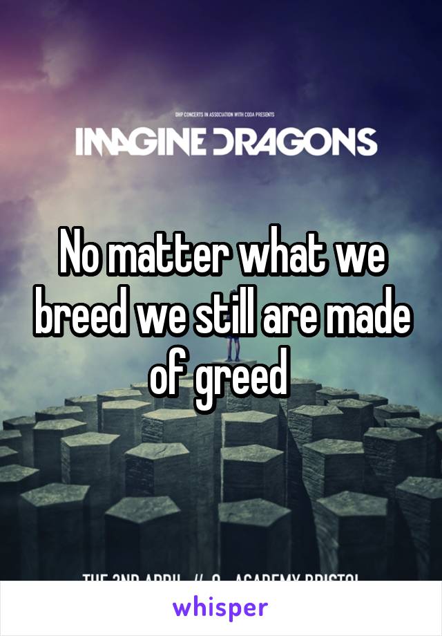 No matter what we breed we still are made of greed 