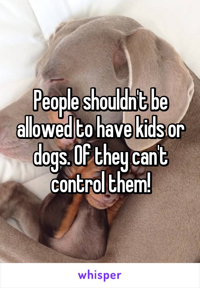 People shouldn't be allowed to have kids or dogs. Of they can't control them!