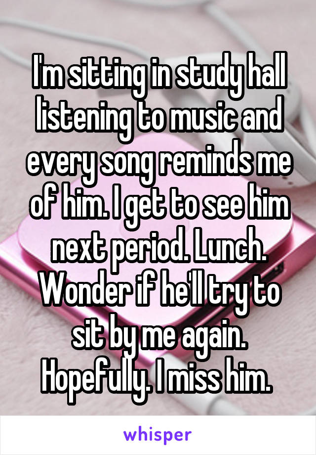 I'm sitting in study hall listening to music and every song reminds me of him. I get to see him next period. Lunch. Wonder if he'll try to sit by me again. Hopefully. I miss him. 