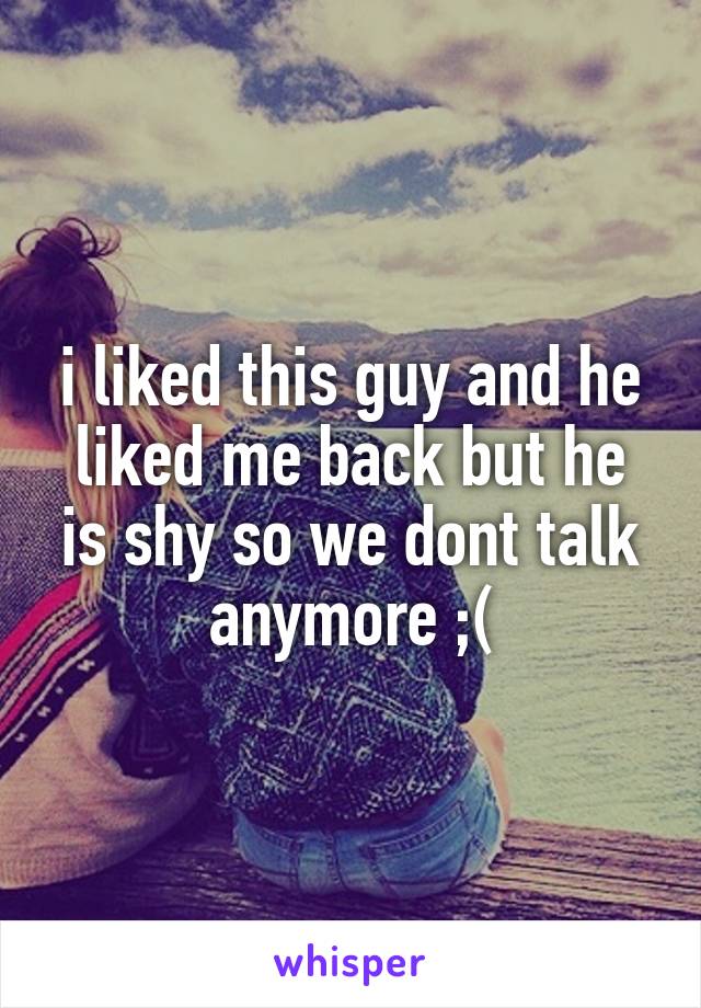 i liked this guy and he liked me back but he is shy so we dont talk anymore ;(