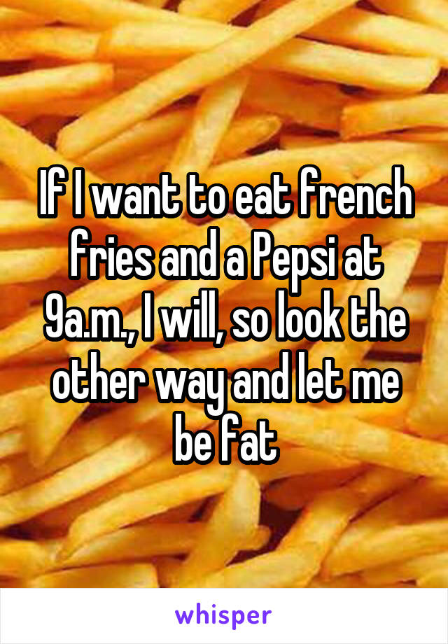 If I want to eat french fries and a Pepsi at 9a.m., I will, so look the other way and let me be fat