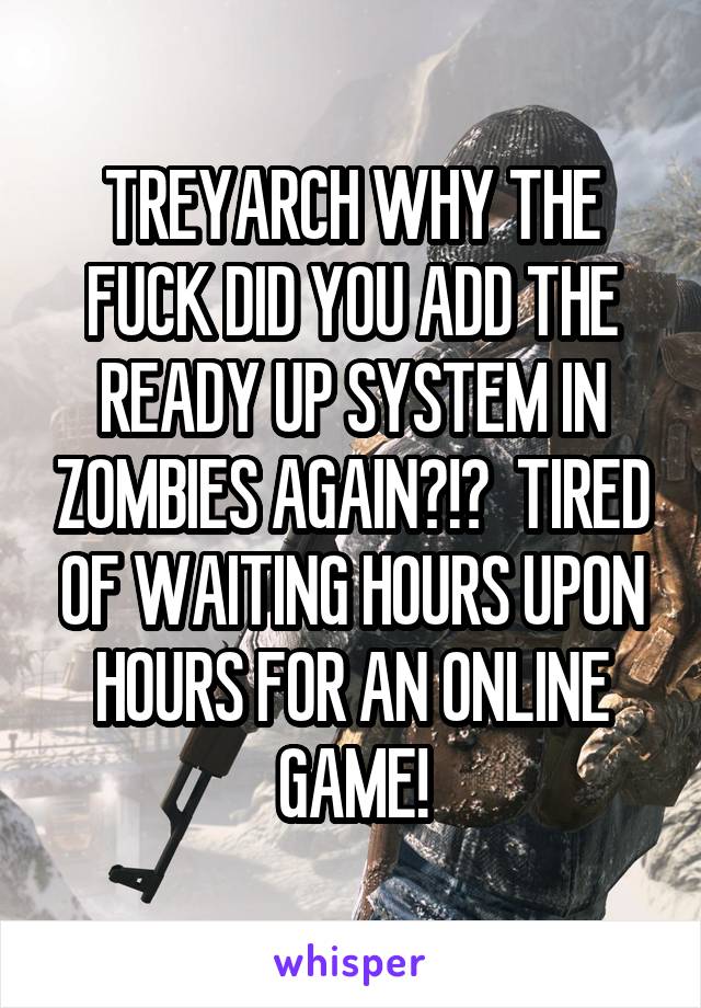 TREYARCH WHY THE FUCK DID YOU ADD THE READY UP SYSTEM IN ZOMBIES AGAIN?!?  TIRED OF WAITING HOURS UPON HOURS FOR AN ONLINE GAME!