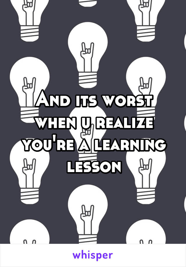 And its worst when u realize you're a learning lesson