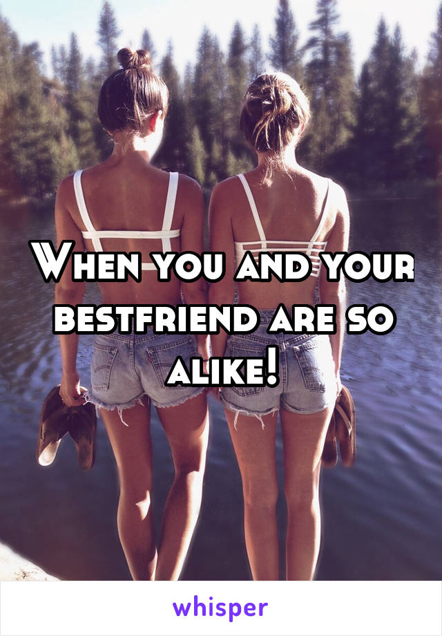 When you and your bestfriend are so alike!