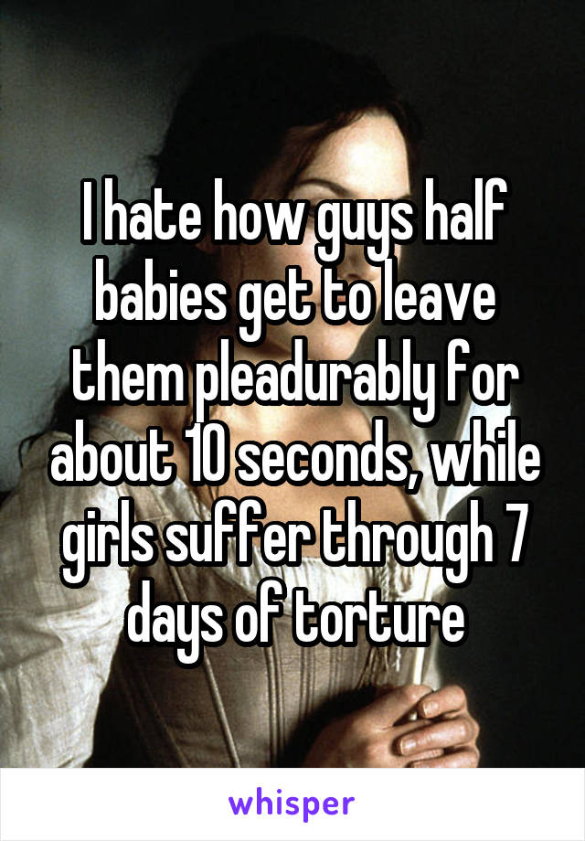 I hate how guys half babies get to leave them pleadurably for about 10 seconds, while girls suffer through 7 days of torture