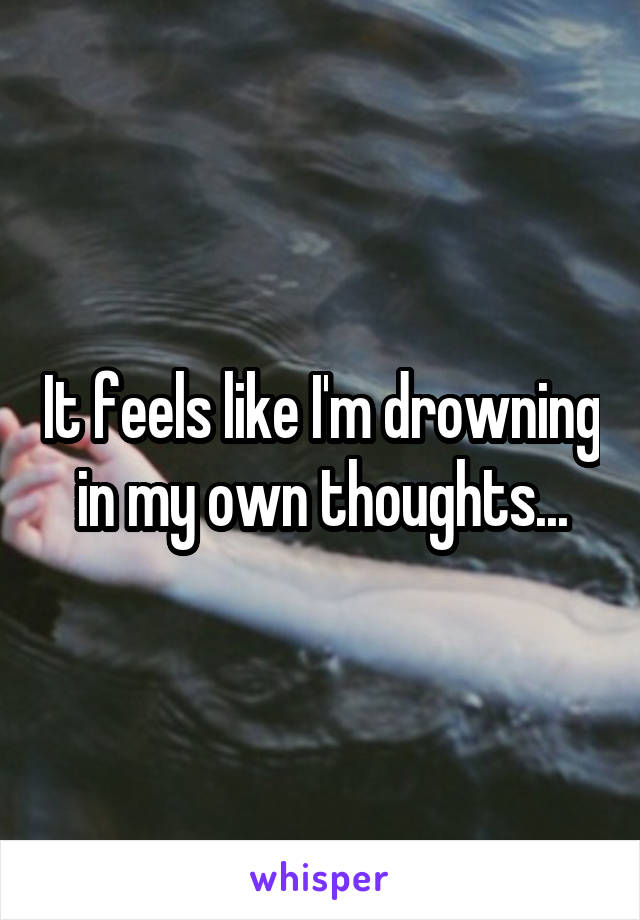 It feels like I'm drowning in my own thoughts...