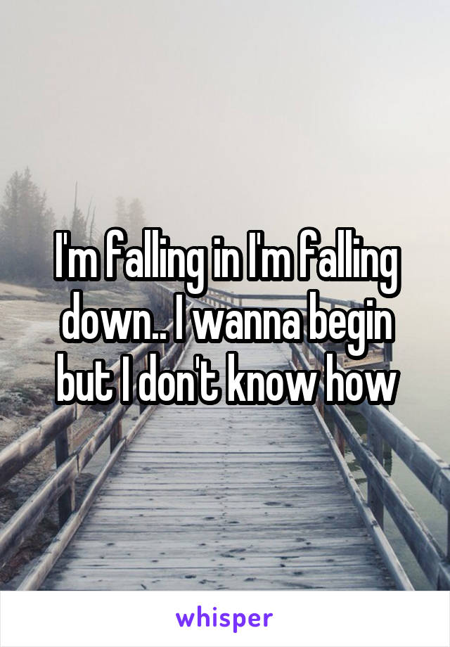 I'm falling in I'm falling down.. I wanna begin but I don't know how